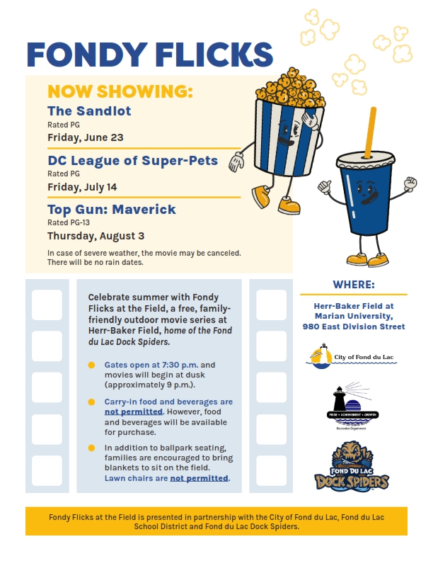Celebrate summer with Fondy Flicks at the Field, a free, family-friendly outdoor movie series at Herr-Baker Field, home of the Fond du Lac Dock Spiders. Gates open at 7:30 pm, movies begin at dusk. No carry-ins permitted. Food and beverage will be available for purchase. Families encouraged to bring blankets, ballpark seating is also available. Lawn chairs are not permitted. 
Friday, June 23 - The Sandlot
Friday, July 14 - DC League of Super-Pets
Thursday, August 3 - Top Gun: Maverick